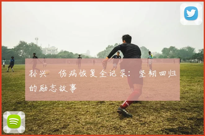 孙兴慜伤病恢复全记录:坚韧回归的励志故事