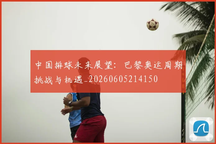 中国排球未来展望:巴黎奥运周期挑战与机遇_20260605214150