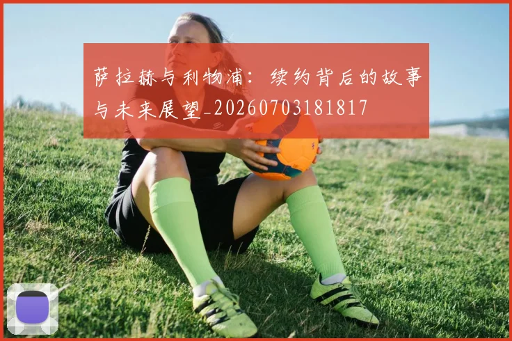 萨拉赫与利物浦:续约背后的故事与未来展望_20260703181817