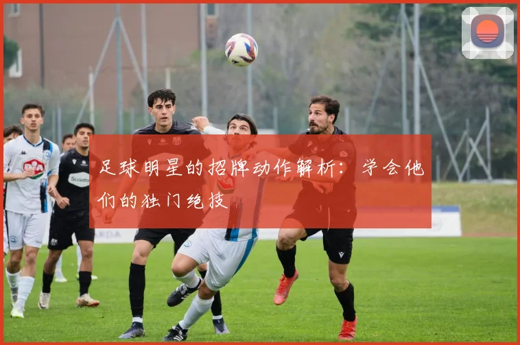 足球明星的招牌动作解析：学会他们的独门绝技