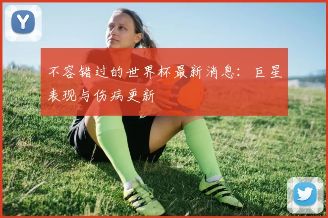 不容错过的世界杯最新消息:巨星表现与伤病更新