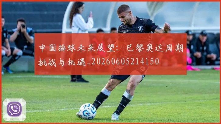 中国排球未来展望:巴黎奥运周期挑战与机遇_20260605214150
